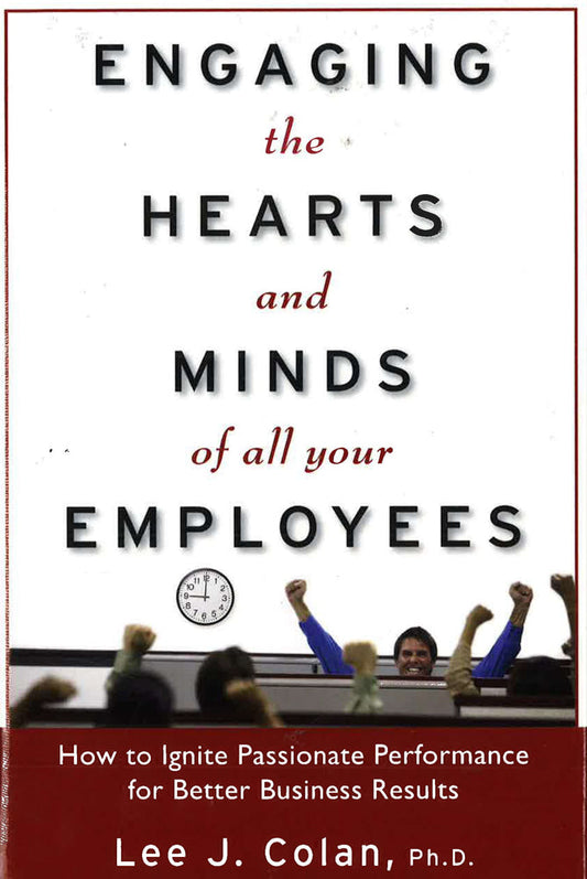 Engaging The Hearts And Minds Of All Your Employees: How To Ignite Passionate Performance For Better Business Results