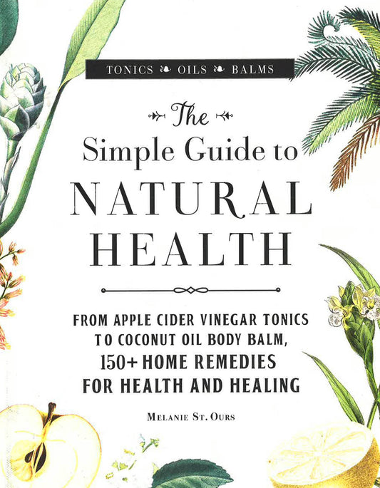 The Simple Guide To Natural Health: From Apple Cider Vinegar Tonics To Coconut Oil Body Balm, 150+ Home Remedies For Health And Healing