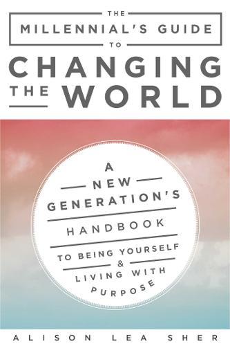 The Millennial's Guide To Changing The World: A New Generation's Handbook To Being Yourself And Living With Purpose