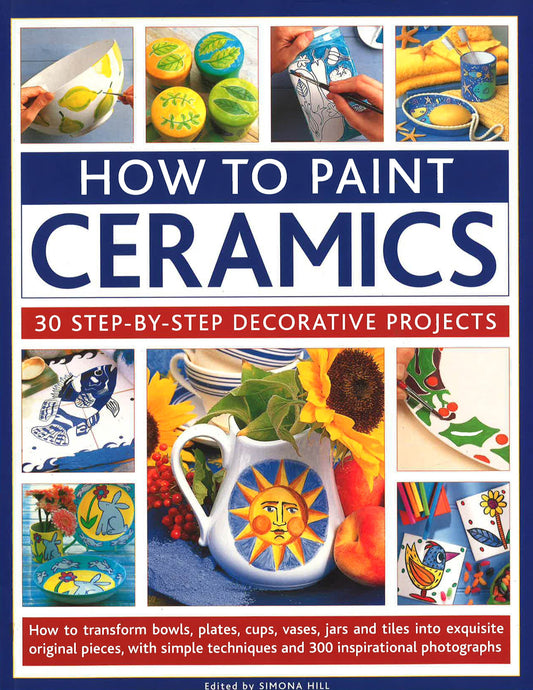 How To Paint Ceramics: 30 Step-By-Step Decorative Projects: How To Transform Bowls, Plates, Cups, Vases, Jars And Tiles Into Exquisite Original Pieces, With Simple Techniques And 300 Inspirational Photographs