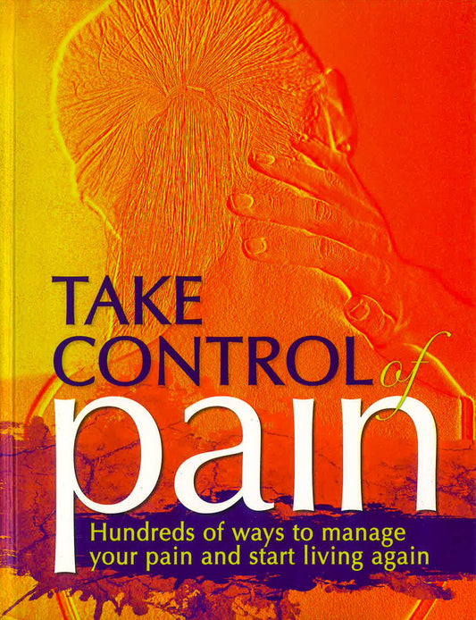 Take Control Of Pain: Hundreds Of Ways To Manage Your Pain And Start Living Again